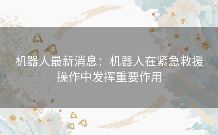 机器人最新消息：机器人在紧急救援操作中发挥重要作用