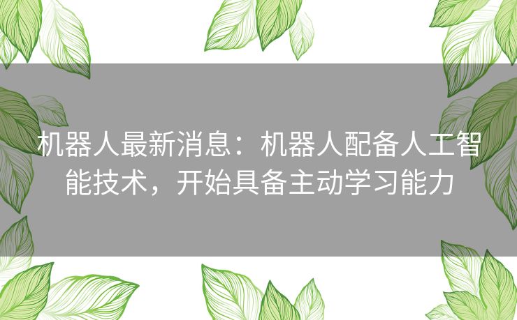 机器人最新消息：机器人配备人工智能技术，开始具备主动学习能力