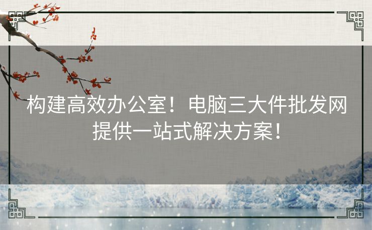 构建高效办公室！电脑三大件批发网提供一站式解决方案！