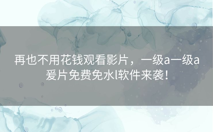 再也不用花钱观看影片，一级a一级a爰片免费免水l软件来袭！