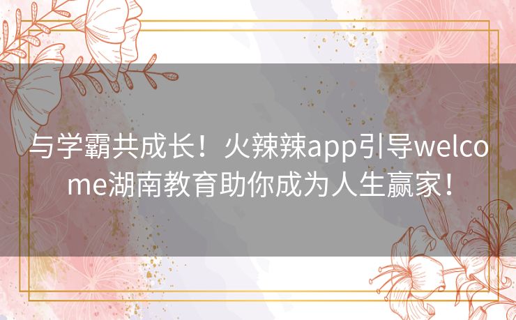 与学霸共成长！火辣辣app引导welcome湖南教育助你成为人生赢家！