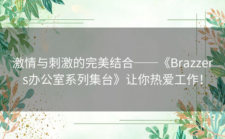 激情与刺激的完美结合──《Brazzers办公室系列集台》让你热爱工作！