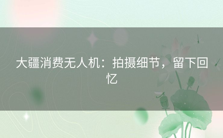 大疆消费无人机：拍摄细节，留下回忆