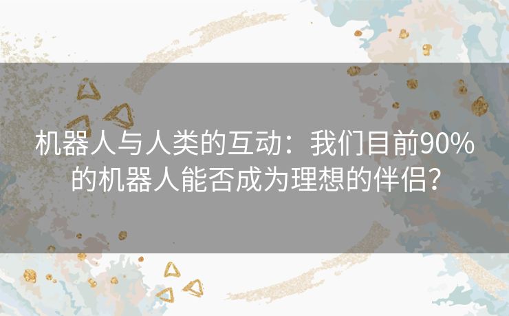 机器人与人类的互动：我们目前90%的机器人能否成为理想的伴侣？