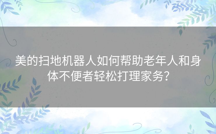 美的扫地机器人如何帮助老年人和身体不便者轻松打理家务？