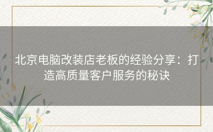 北京电脑改装店老板的经验分享：打造高质量客户服务的秘诀