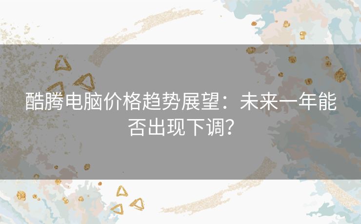 酷腾电脑价格趋势展望：未来一年能否出现下调？