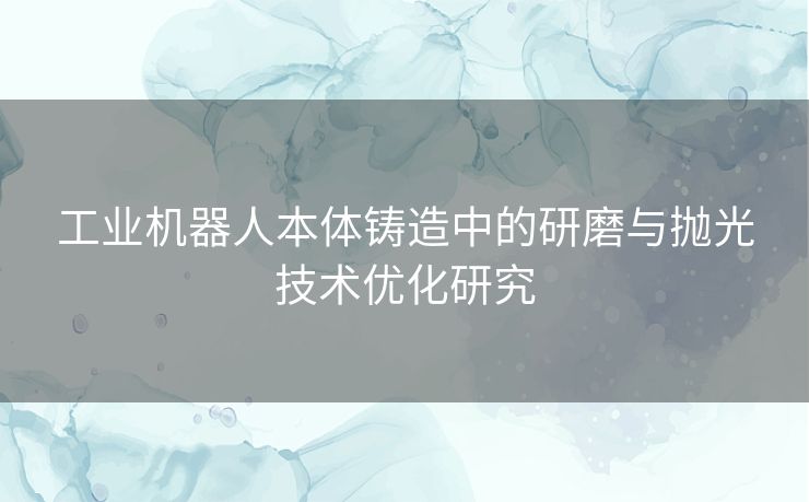 工业机器人本体铸造中的研磨与抛光技术优化研究