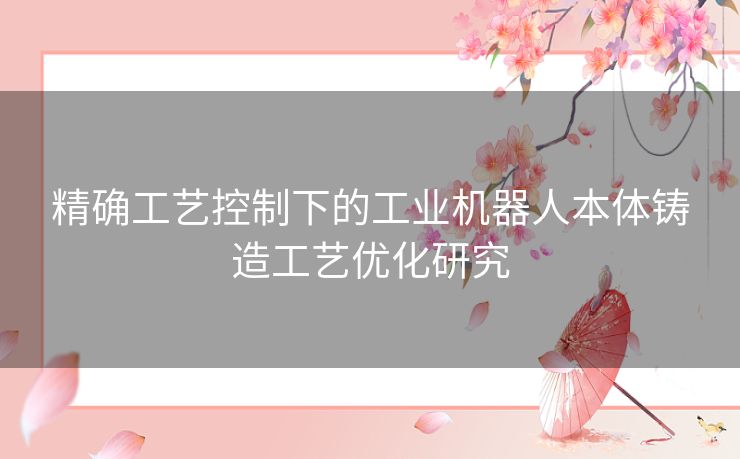 精确工艺控制下的工业机器人本体铸造工艺优化研究