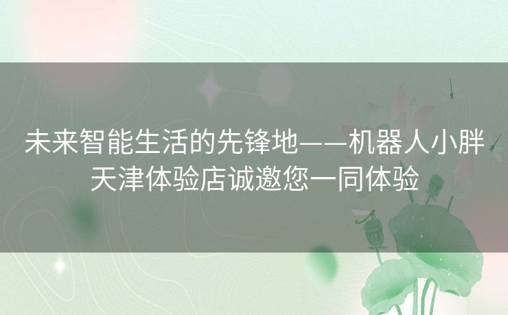 未来智能生活的先锋地——机器人小胖天津体验店诚邀您一同体验