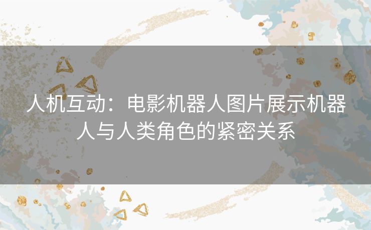 人机互动：电影机器人图片展示机器人与人类角色的紧密关系