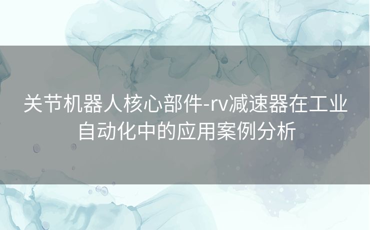 关节机器人核心部件-rv减速器在工业自动化中的应用案例分析