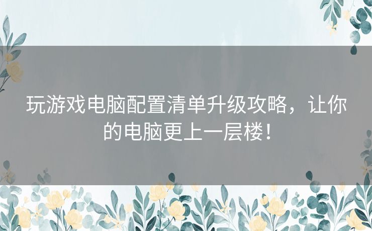 玩游戏电脑配置清单升级攻略，让你的电脑更上一层楼！