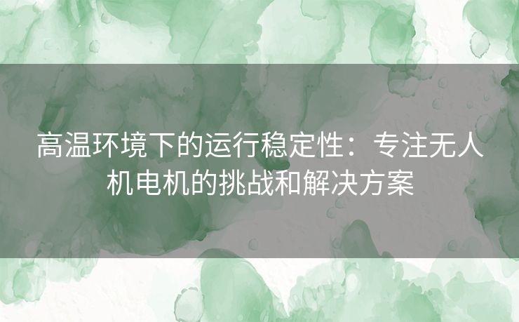 高温环境下的运行稳定性：专注无人机电机的挑战和解决方案