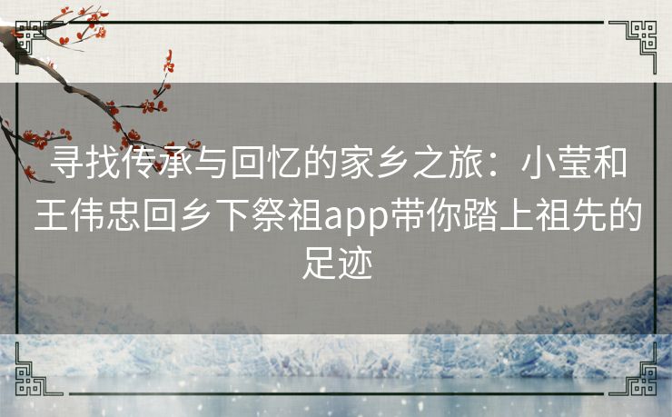 寻找传承与回忆的家乡之旅：小莹和王伟忠回乡下祭祖app带你踏上祖先的足迹