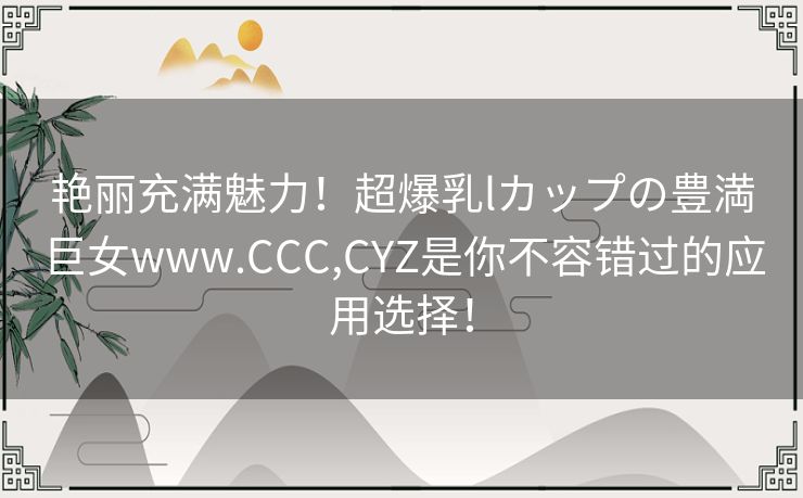 艳丽充满魅力！超爆乳lカップの豊満巨女www.CCC,CYZ是你不容错过的应用选择！