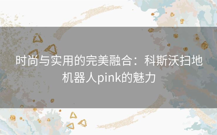 时尚与实用的完美融合：科斯沃扫地机器人pink的魅力