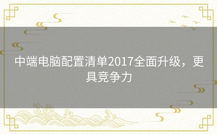 中端电脑配置清单2017全面升级，更具竞争力