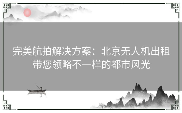 完美航拍解决方案：北京无人机出租带您领略不一样的都市风光