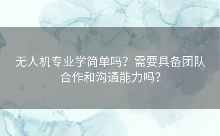 无人机专业学简单吗？需要具备团队合作和沟通能力吗？