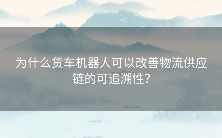 为什么货车机器人可以改善物流供应链的可追溯性？