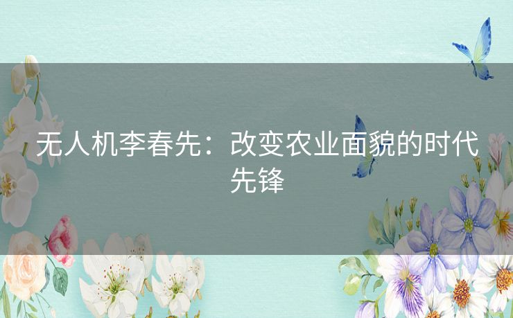 无人机李春先：改变农业面貌的时代先锋