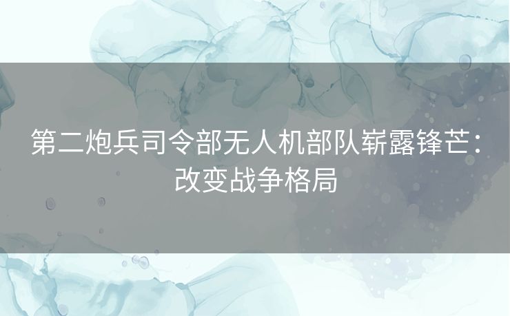 第二炮兵司令部无人机部队崭露锋芒：改变战争格局