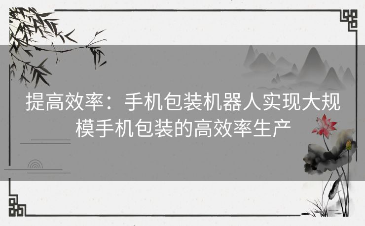 提高效率：手机包装机器人实现大规模手机包装的高效率生产