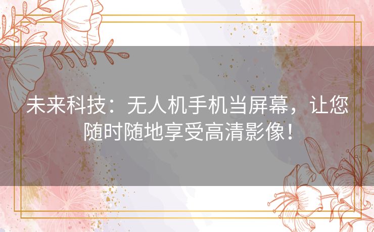 未来科技：无人机手机当屏幕，让您随时随地享受高清影像！