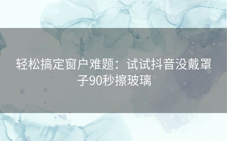 轻松搞定窗户难题：试试抖音没戴罩子90秒擦玻璃