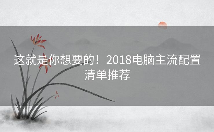 这就是你想要的！2018电脑主流配置清单推荐