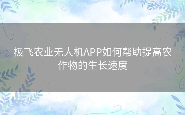 极飞农业无人机APP如何帮助提高农作物的生长速度