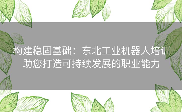 构建稳固基础：东北工业机器人培训助您打造可持续发展的职业能力