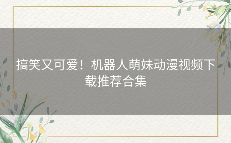 搞笑又可爱！机器人萌妹动漫视频下载推荐合集