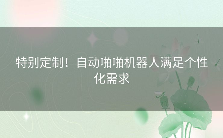 特别定制！自动啪啪机器人满足个性化需求