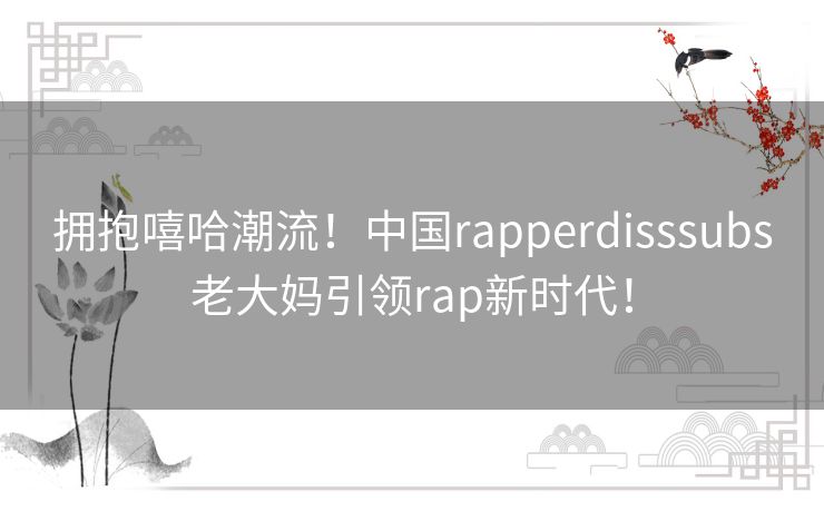 拥抱嘻哈潮流！中国rapperdisssubs老大妈引领rap新时代！