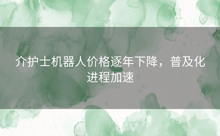 介护士机器人价格逐年下降，普及化进程加速