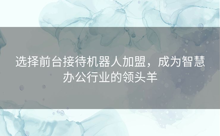 选择前台接待机器人加盟，成为智慧办公行业的领头羊