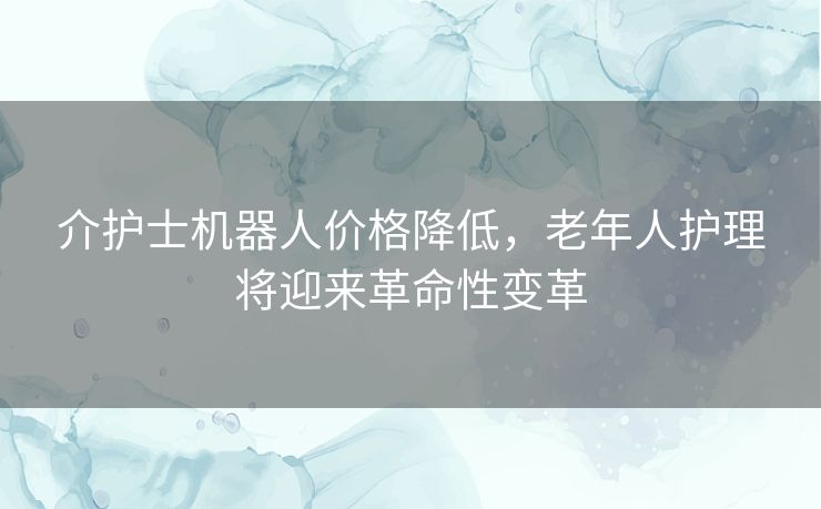 介护士机器人价格降低，老年人护理将迎来革命性变革