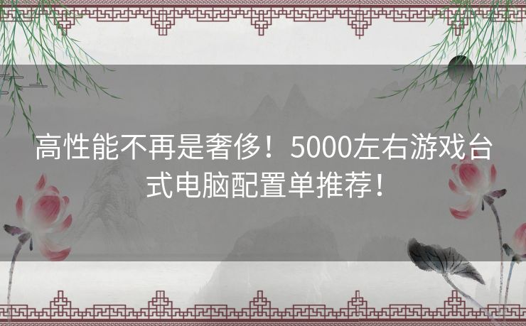 高性能不再是奢侈！5000左右游戏台式电脑配置单推荐！