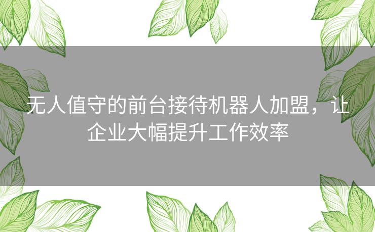 无人值守的前台接待机器人加盟，让企业大幅提升工作效率