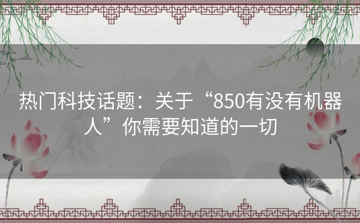 热门科技话题：关于“850有没有机器人”你需要知道的一切