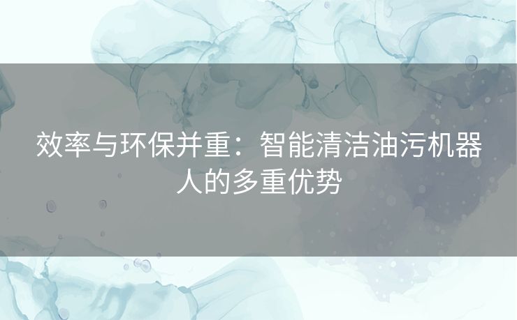 效率与环保并重：智能清洁油污机器人的多重优势