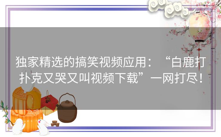 独家精选的搞笑视频应用：“白鹿打扑克又哭又叫视频下载”一网打尽！