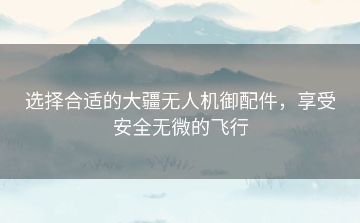 选择合适的大疆无人机御配件，享受安全无微的飞行