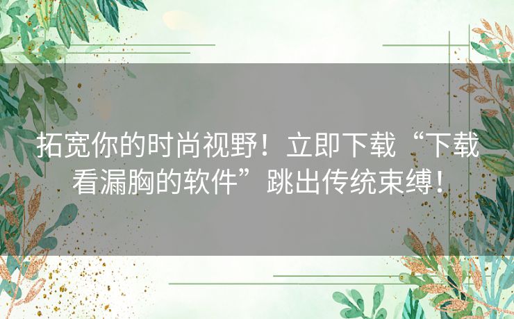 拓宽你的时尚视野！立即下载“下载看漏胸的软件”跳出传统束缚！