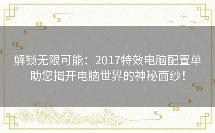 解锁无限可能：2017特效电脑配置单助您揭开电脑世界的神秘面纱！