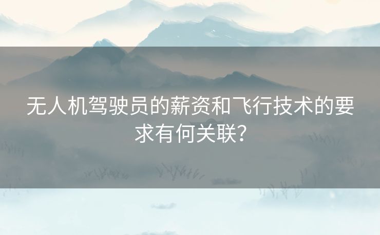 无人机驾驶员的薪资和飞行技术的要求有何关联？