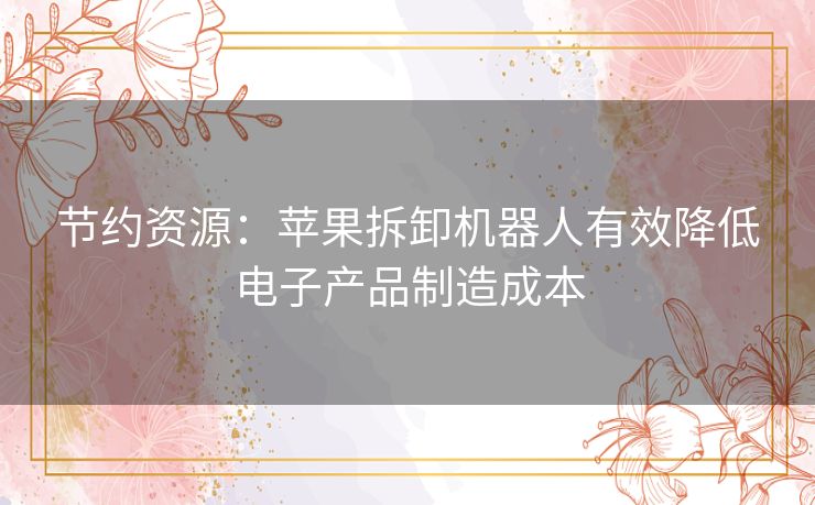 节约资源：苹果拆卸机器人有效降低电子产品制造成本