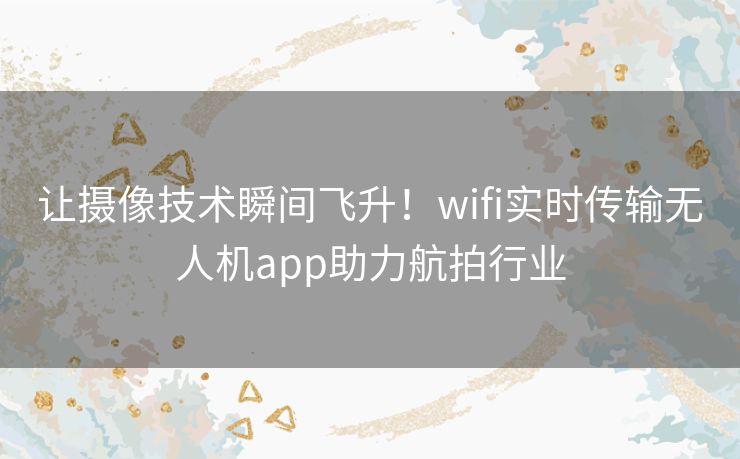 让摄像技术瞬间飞升！wifi实时传输无人机app助力航拍行业